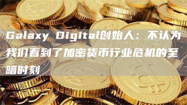 Galaxy Digital创始人：不认为我们看到了加密货币行业危机的至暗时刻1