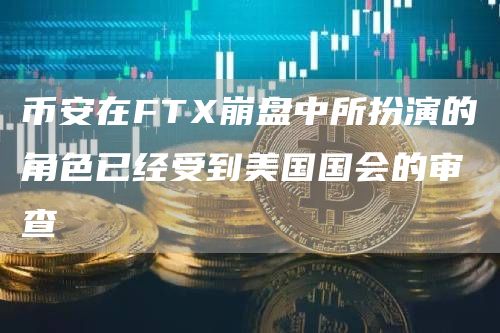 币安在FTX崩盘中所扮演的角色已经受到美国国会的审查1