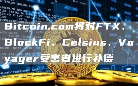 Bitcoin.com将对FTX、BlockFi、Celsius、Voyager受害者进行补偿1