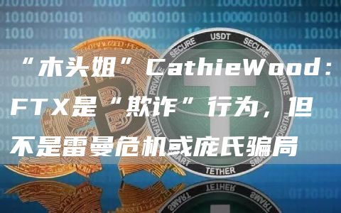 “木头姐”CathieWood：FTX是“欺诈”行为，但不是雷曼危机或庞氏骗局1