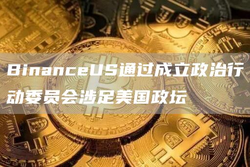 BinanceUS通过成立政治行动委员会涉足美国政坛1