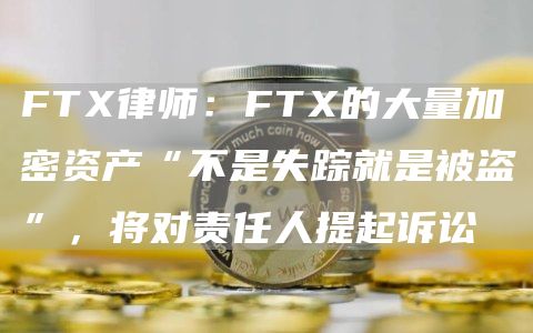 FTX律师：FTX的大量加密资产“不是失踪就是被盗”，将对责任人提起诉讼1