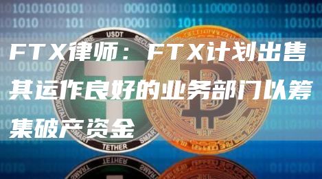 FTX律师：FTX计划出售其运作良好的业务部门以筹集破产资金1
