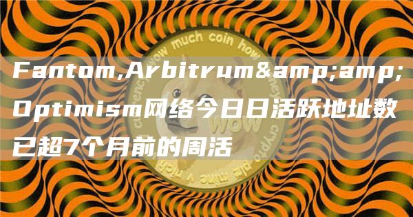 Fantom,Arbitrum&amp;Optimism网络今日日活跃地址数已超7个月前的周活1