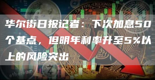华尔街日报记者：下次加息50个基点，但明年利率升至5%以上的风险突出1