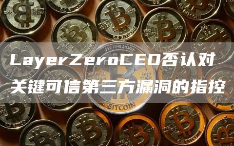 LayerZeroCEO否认对关键可信第三方漏洞的指控1