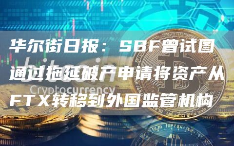 华尔街日报：SBF曾试图通过拖延破产申请将资产从FTX转移到外国监管机构1