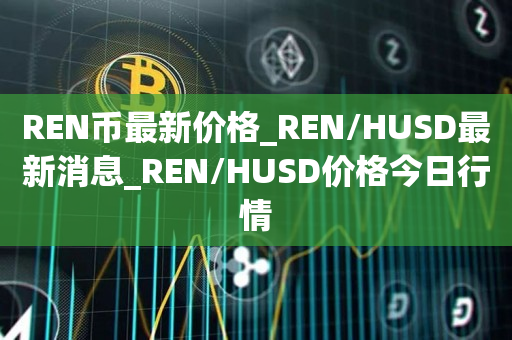 REN币最新价格_REN/HUSD最新消息_REN/HUSD价格今日行情1