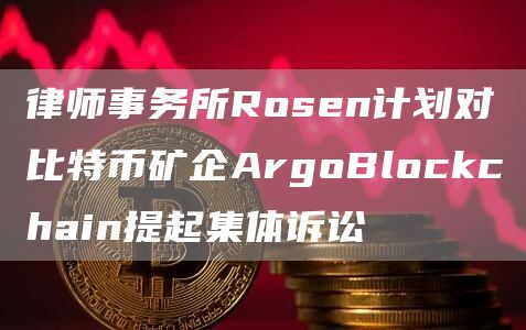律师事务所Rosen计划对比特币矿企ArgoBlockchain提起集体诉讼1