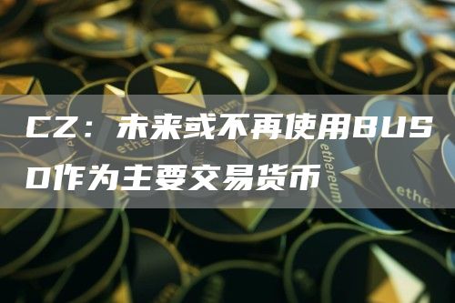 CZ：未来或不再使用BUSD作为主要交易货币1