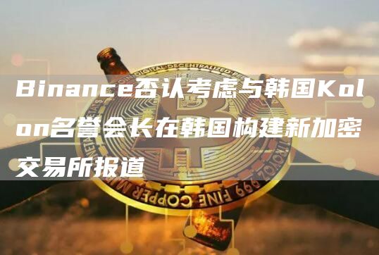 Binance否认考虑与韩国Kolon名誉会长在韩国构建新加密交易所报道1