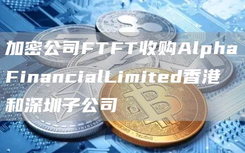 加密公司FTFT收购AlphaFinancialLimited香港和深圳子公司1