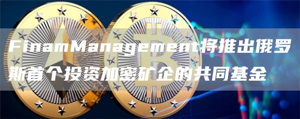 FinamManagement将推出俄罗斯首个投资加密矿企的共同基金1
