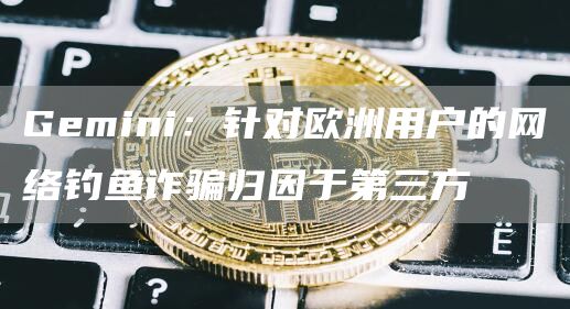 Gemini：针对欧洲用户的网络钓鱼诈骗归因于第三方1