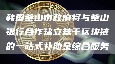 韩国釜山市政府将与釜山银行合作建立基于区块链的一站式补助金综合服务1