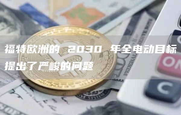 福特欧洲的2030年全电动目标提出了严峻的问题1