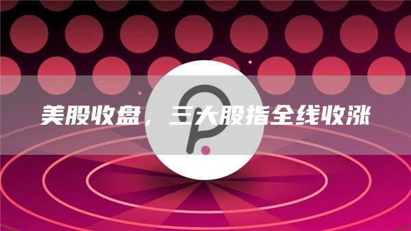 美股收盘,三大股指全线收涨-第1张图片-欧意下载 美股收盘,三大股指全线收涨-第1张图片-欧意下载