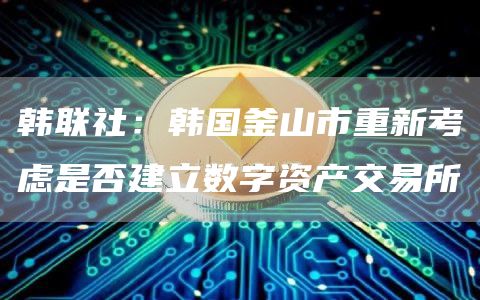韩联社:韩国釜山市重新考虑是否建立数字资产交易所-第1张图片-欧意下载 韩联社:韩国釜山市重新考虑是否建立数字资产交易所-第1张图片-欧意下载