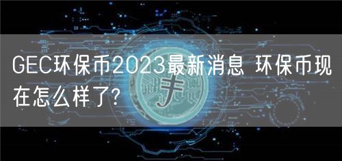GEC环保币2023最新消息 环保币现在怎么样了?-第1张图片-欧意下载 GEC环保币2023最新消息 环保币现在怎么样了?-第1张图片-欧意下载